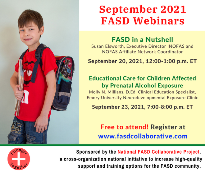 the National FASD Collaborative Project is hosting two free webinars on FASD. The Project is a new FASD care and advocacy organization working in the United States. The first webinar, "FASD in a Nutshell," will cover the basics of FASD: what causes it, the symptoms, and what systems of care are affected by it. Participants will finish the meeting able to define FASD, identify various disorders on the spectrum, and recognize symptoms. It will be held Monday, September 20, 2021, from 11:00a.m.–12:00p.m. Central Time. The second is "Educational Care for Children Affected by Prenatal Alcohol Exposure." This webinar deals with the neurodevelopment effects of Prenatal Alcohol Exposure (PAE) as well as the environmental factors that can impact a child's ability to do well in school. It will also cover ways that observation and different types of diagnostic information can be used to craft effective interventions to support children's learning. It will be held on Thursday, September 23, 2021, from 6:00p.m.–7:00p.m. Central Time.